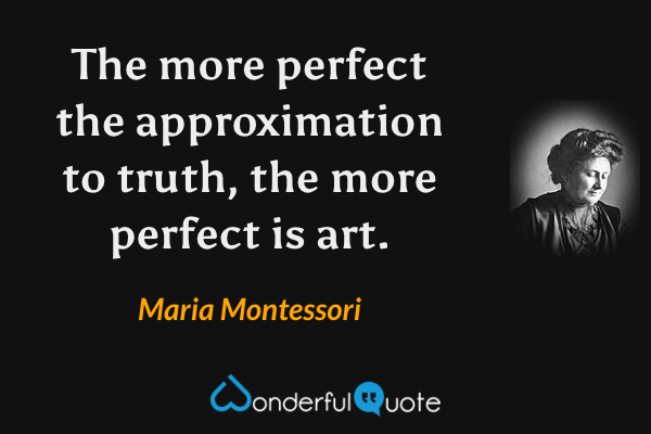 The more perfect the approximation to truth, the more perfect is art. - Maria Montessori quote.