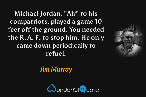 Michael Jordan, "Air" to his compatriots, played a game 10 feet off the ground.  You needed the R. A. F. to stop him.  He only came down periodically to refuel. - Jim Murray quote.