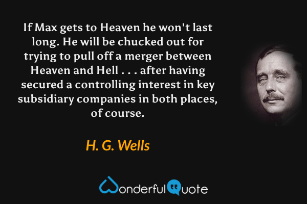 If Max gets to Heaven he won't last long. He will be chucked out for trying to pull off a merger between Heaven and Hell . . . after having secured a controlling interest in key subsidiary companies in both places, of course. - H. G. Wells quote.