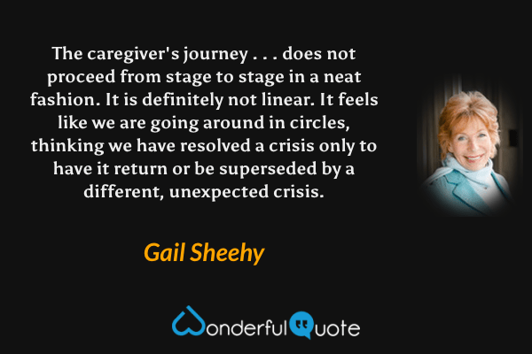 The caregiver's journey . . . does not proceed from stage to stage in a neat fashion.  It is definitely not linear.  It feels like we are going around in circles, thinking we have resolved a crisis only to have it return or be superseded by a different, unexpected crisis. - Gail Sheehy quote.