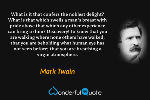 What is it that confers the noblest delight? What is that which swells a man's breast with pride above that which any other experience can bring to him? Discovery! To know that you are walking where none others have walked; that you are beholding what human eye has not seen before; that you are breathing a virgin atmosphere. - Mark Twain quote.