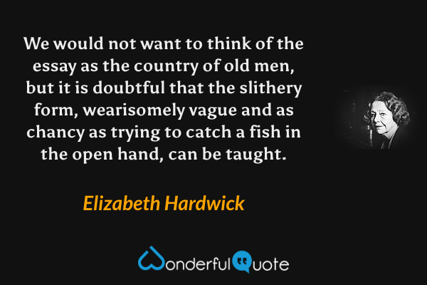 We would not want to think of the essay as the country of old men, but it is doubtful that the slithery form, wearisomely vague and as chancy as trying to catch a fish in the open hand, can be taught. - Elizabeth Hardwick quote.