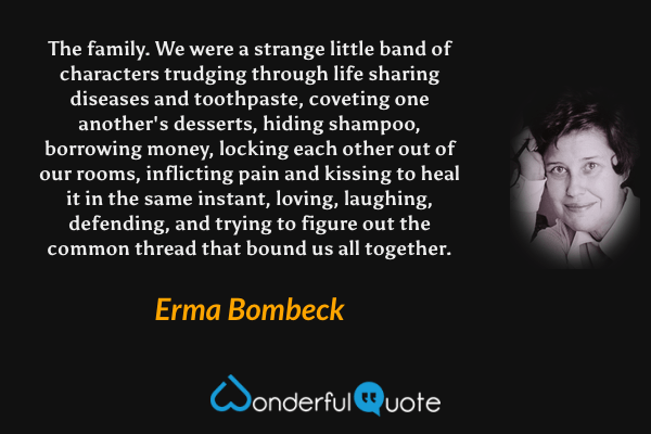 The family. We were a strange little band of characters trudging through life sharing diseases and toothpaste, coveting one another's desserts, hiding shampoo, borrowing money, locking each other out of our rooms, inflicting pain and kissing to heal it in the same instant, loving, laughing, defending, and trying to figure out the common thread that bound us all together. - Erma Bombeck quote.