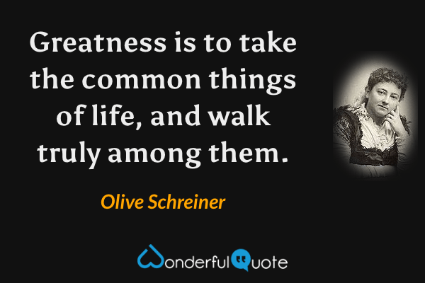 Greatness is to take the common things of life, and walk truly among them. - Olive Schreiner quote.