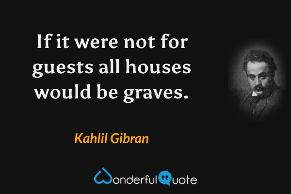 If it were not for guests all houses would be graves. - Kahlil Gibran quote.