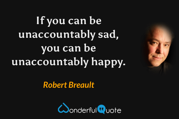 If you can be unaccountably sad, you can be unaccountably happy. - Robert Breault quote.