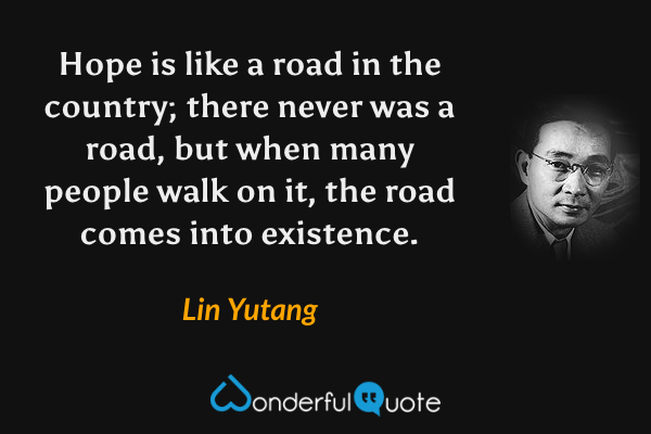 Hope is like a road in the country; there never was a road, but when many people walk on it, the road comes into existence. - Lin Yutang quote.