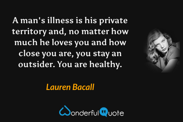 A man's illness is his private territory and, no matter how much he loves you and how close you are, you stay an outsider. You are healthy. - Lauren Bacall quote.