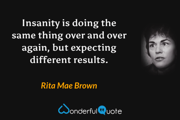 Insanity is doing the same thing over and over again, but expecting different results. - Rita Mae Brown quote.
