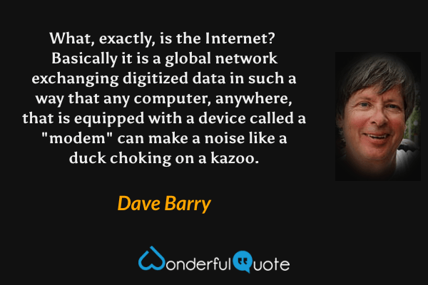 What, exactly, is the Internet?  Basically it is a global network exchanging digitized data in such a way that any computer, anywhere, that is equipped with a device called a "modem" can make a noise like a duck choking on a kazoo. - Dave Barry quote.