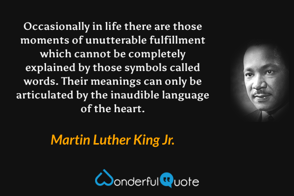 Occasionally in life there are those moments of unutterable fulfillment which cannot be completely explained by those symbols called words. Their meanings can only be articulated by the inaudible language of the heart. - Martin Luther King Jr. quote.
