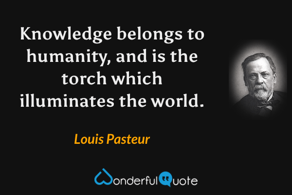 Knowledge belongs to humanity, and is the torch which illuminates the world. - Louis Pasteur quote.