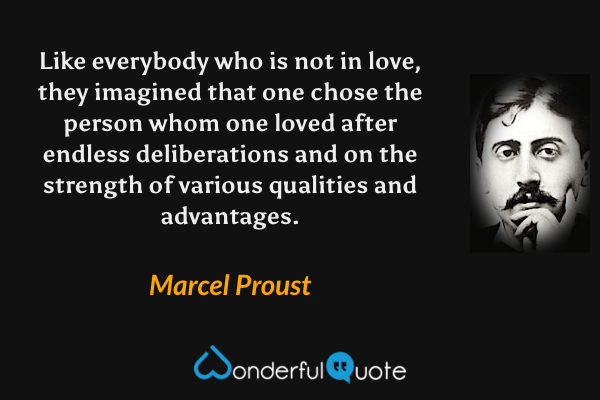 Like everybody who is not in love, they imagined that one chose the person whom one loved after endless deliberations and on the strength of various qualities and advantages. - Marcel Proust quote.