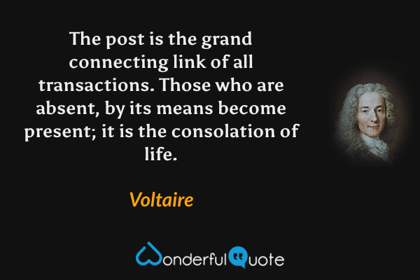 The post is the grand connecting link of all transactions. Those who are absent, by its means become present; it is the consolation of life. - Voltaire quote.