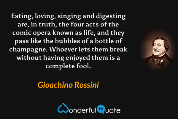 Eating, loving, singing and digesting are, in truth, the four acts of the comic opera known as life, and they pass like the bubbles of a bottle of champagne. Whoever lets them break without having enjoyed them is a complete fool. - Gioachino Rossini quote.