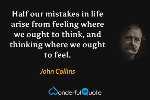 Half our mistakes in life arise from feeling where we ought to think, and thinking where we ought to feel. - John Collins quote.