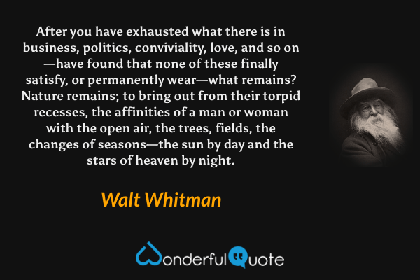 After you have exhausted what there is in business, politics, conviviality, love, and so on—have found that none of these finally satisfy, or permanently wear—what remains?  Nature remains; to bring out from their torpid recesses, the affinities of a man or woman with the open air, the trees, fields, the changes of seasons—the sun by day and the stars of heaven by night. - Walt Whitman quote.