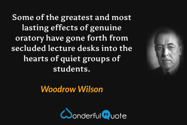 Some of the greatest and most lasting effects of genuine oratory have gone forth from secluded lecture desks into the hearts of quiet groups of students. - Woodrow Wilson quote.