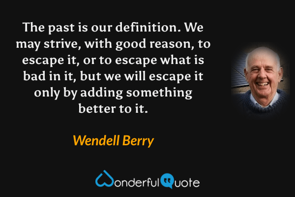 The past is our definition.  We may strive, with good reason, to escape it, or to escape what is bad in it, but we will escape it only by adding something better to it. - Wendell Berry quote.