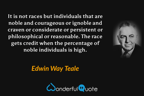 It is not races but individuals that are noble and courageous or ignoble and craven or considerate or persistent or philosophical or reasonable.  The race gets credit when the percentage of noble individuals is high. - Edwin Way Teale quote.
