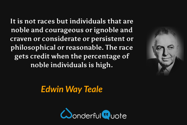 It is not races but individuals that are noble and courageous or ignoble and craven or considerate or persistent or philosophical or reasonable. The race gets credit when the percentage of noble individuals is high. - Edwin Way Teale quote.