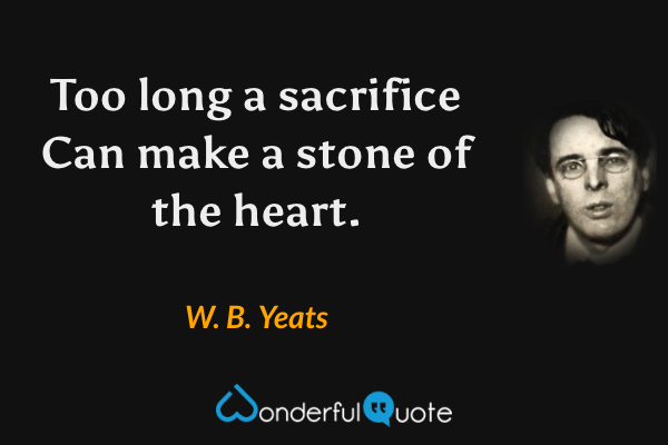 Too long a sacrifice
Can make a stone of the heart. - W. B. Yeats quote.