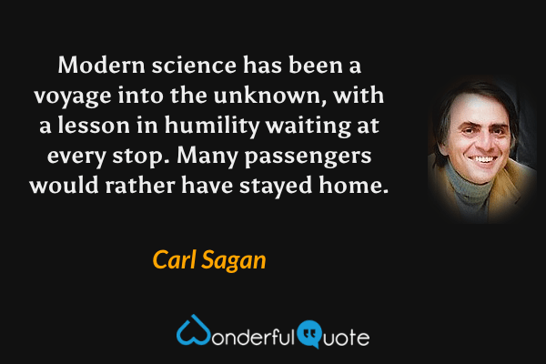 Modern science has been a voyage into the unknown, with a lesson in humility waiting at every stop. Many passengers would rather have stayed home. - Carl Sagan quote.