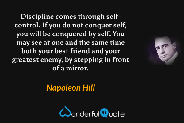 Discipline comes through self-control. If you do not conquer self, you will be conquered by self. You may see at one and the same time both your best friend and your greatest enemy, by stepping in front of a mirror. - Napoleon Hill quote.