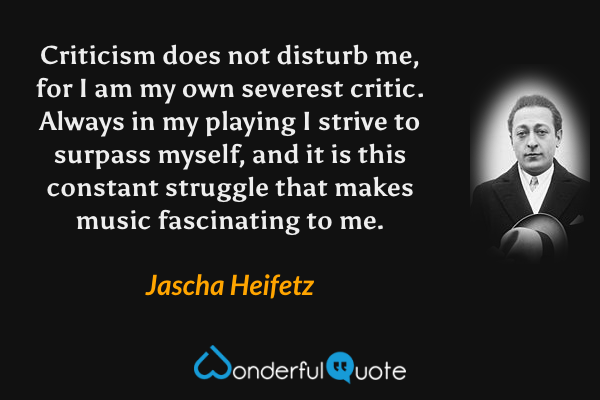 Criticism does not disturb me, for I am my own severest critic. Always in my playing I strive to surpass myself, and it is this constant struggle that makes music fascinating to me. - Jascha Heifetz quote.