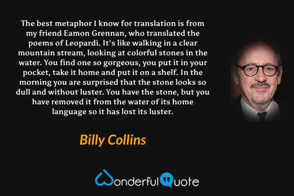 The best metaphor I know for translation is from my friend Eamon Grennan, who translated the poems of Leopardi. It's like walking in a clear mountain stream, looking at colorful stones in the water. You find one so gorgeous, you put it in your pocket, take it home and put it on a shelf.  In the morning you are surprised that the stone looks so dull and without luster. You have the stone, but you have removed it from the water of its home language so it has lost its luster. - Billy Collins quote.