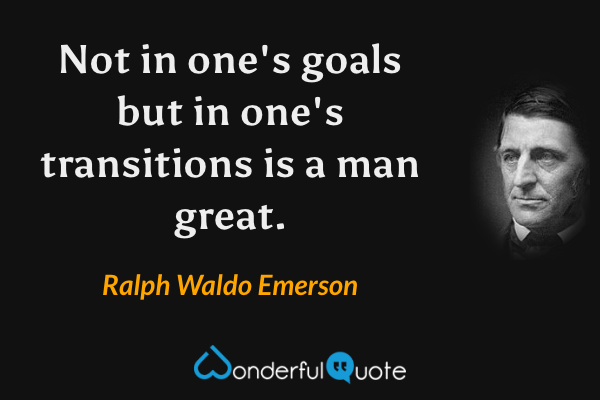 Not in one's goals but in one's transitions is a man great. - Ralph Waldo Emerson quote.