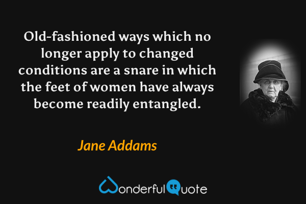 Old-fashioned ways which no longer apply to changed conditions are a snare in which the feet of women have always become readily entangled. - Jane Addams quote.