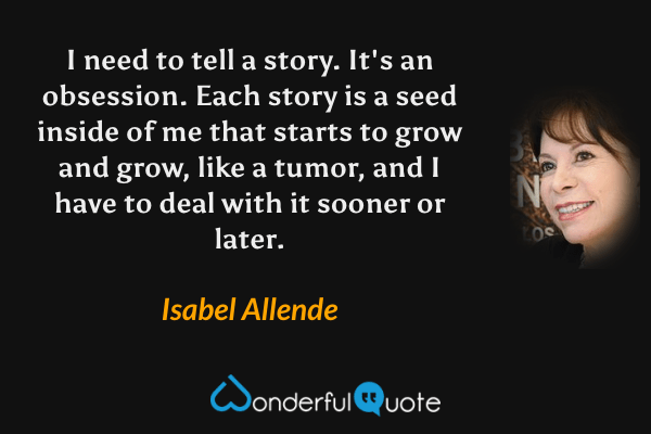 I need to tell a story. It's an obsession. Each story is a seed inside of me that starts to grow and grow, like a tumor, and I have to deal with it sooner or later. - Isabel Allende quote.