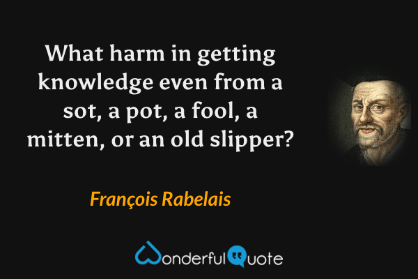 What harm in getting knowledge even from a sot, a pot, a fool, a mitten, or an old slipper? - François Rabelais quote.