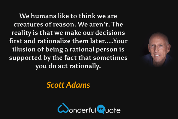 We humans like to think we are creatures of reason. We aren't. The reality is that we make our decisions first and rationalize them later....Your illusion of being a rational person is supported by the fact that sometimes you do act rationally. - Scott Adams quote.