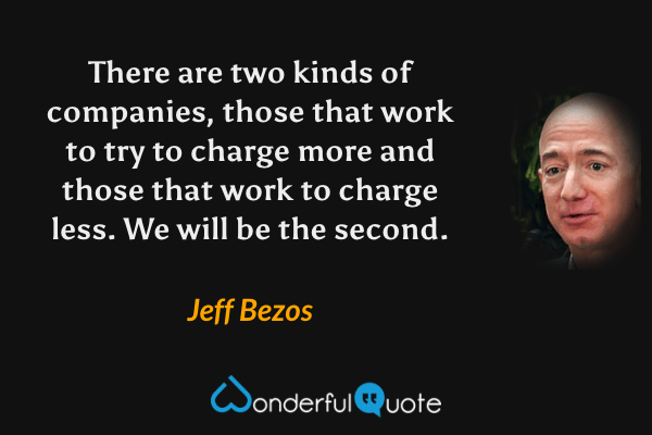 There are two kinds of companies, those that work to try to charge more and those that work to charge less. We will be the second. - Jeff Bezos quote.