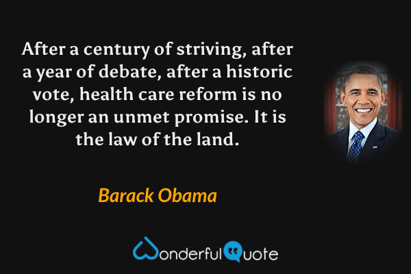 After a century of striving, after a year of debate, after a historic vote, health care reform is no longer an unmet promise. It is the law of the land. - Barack Obama quote.