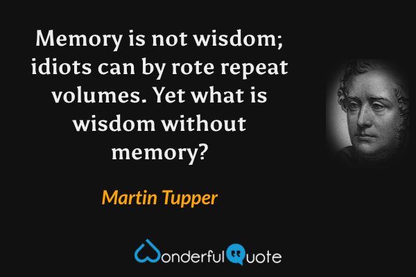 Memory is not wisdom; idiots can by rote repeat volumes. Yet what is wisdom without memory? - Martin Tupper quote.