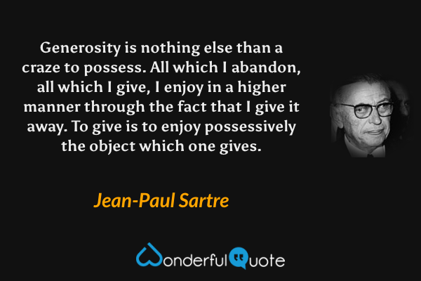 Generosity is nothing else than a craze to possess. All which I abandon, all which I give, I enjoy in a higher manner through the fact that I give it away. To give is to enjoy possessively the object which one gives. - Jean-Paul Sartre quote.