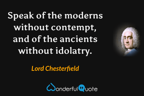 Speak of the moderns without contempt, and of the ancients without idolatry. - Lord Chesterfield quote.