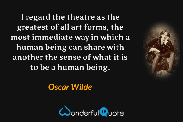 I regard the theatre as the greatest of all art forms, the most immediate way in which a human being can share with another the sense of what it is to be a human being. - Oscar Wilde quote.