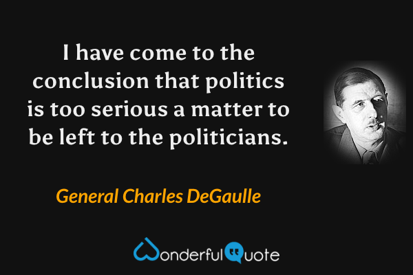 I have come to the conclusion that politics is too serious a matter to be left to the politicians. - General Charles DeGaulle quote.