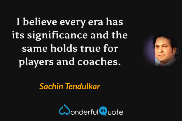 I believe every era has its significance and the same holds true for players and coaches. - Sachin Tendulkar quote.