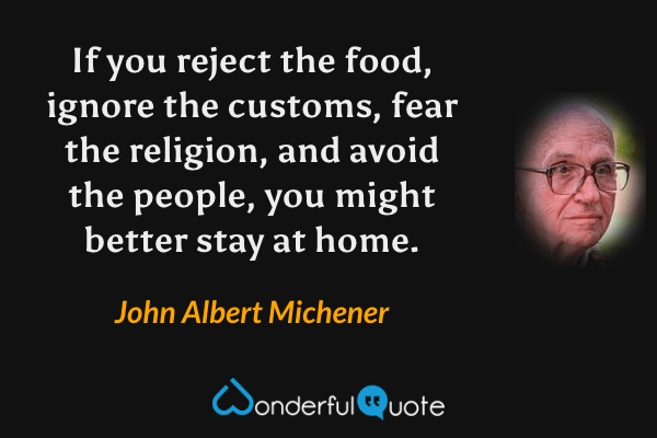 If you reject the food, ignore the customs, fear the religion, and avoid the people, you might better stay at home. - John Albert Michener quote.