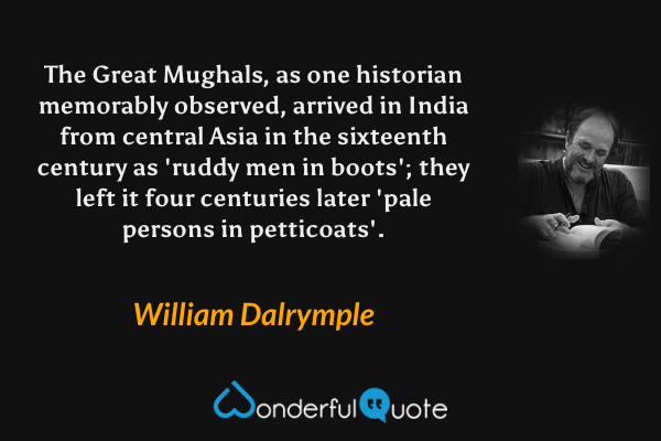 The Great Mughals, as one historian memorably observed, arrived in India from central Asia in the sixteenth century as 'ruddy men in boots'; they left it four centuries later 'pale persons in petticoats'. - William Dalrymple quote.
