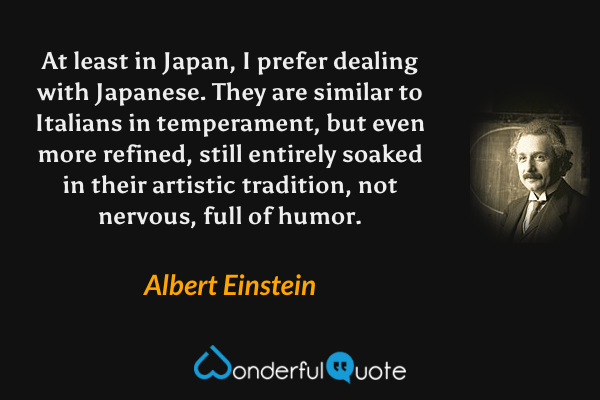 At least in Japan, I prefer dealing with Japanese. They are similar to Italians in temperament, but even more refined, still entirely soaked in their artistic tradition, not nervous, full of humor. - Albert Einstein quote.