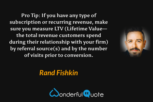 Pro Tip: If you have any type of subscription or recurring revenue, make sure you measure LTV (Lifetime Value— the total revenue customers spend during their relationship with your firm) by referral source(s) and by the number of visits prior to conversion. - Rand Fishkin quote.