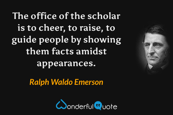 The office of the scholar is to cheer, to raise, to guide people by showing them facts amidst appearances. - Ralph Waldo Emerson quote.