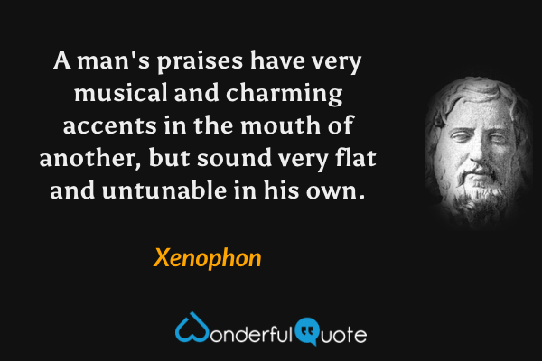 A man's praises have very musical and charming accents in the mouth of another, but sound very flat and untunable in his own. - Xenophon quote.