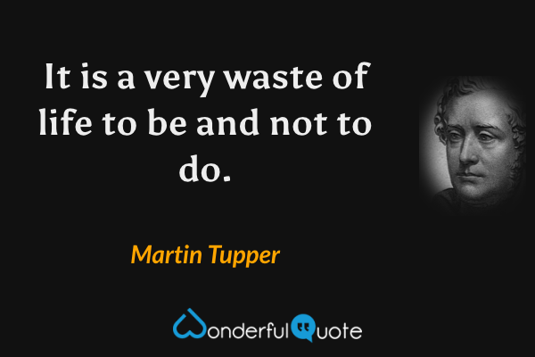 It is a very waste of life to be and not to do. - Martin Tupper quote.